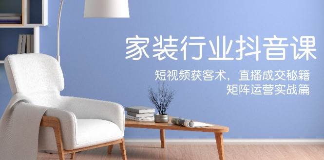 家装抖音课：短视频获客术，直播成交秘籍，矩阵运营实战篇-云深网创社