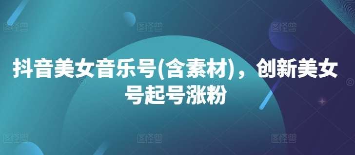 抖音美女音乐号(含素材)，创新美女号起号涨粉-云深网创社
