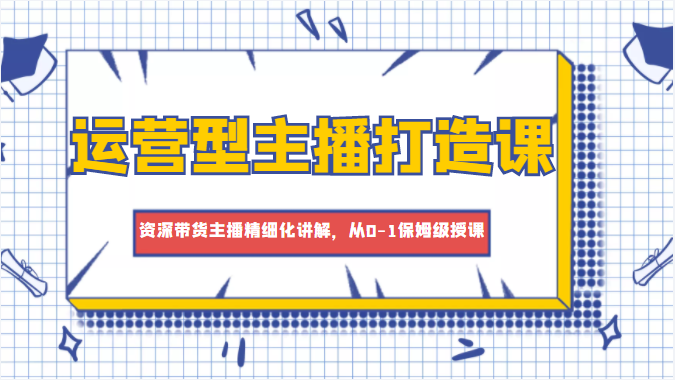 运营型主播打造课，资深带货主播精细化讲解，从0-1保姆级授课-云深网创社