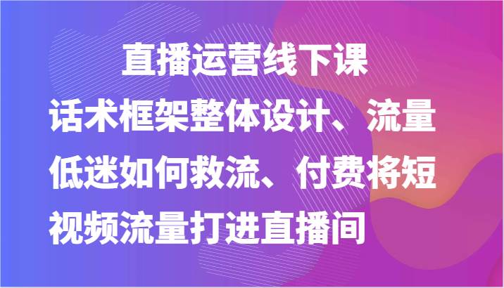 直播运营线下课-话术框架整体设计、流量低迷如何救流、付费将短视频流量打进直播间-云深网创社