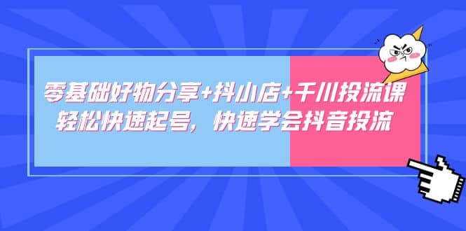 零基础好物分享+抖小店+千川投流课：轻松快速起号，快速学会抖音投流-云深网创社