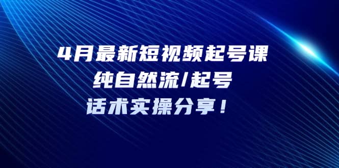 4月最新短视频起号课：纯自然流/起号，话术实操分享-云深网创社