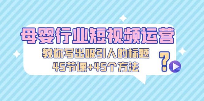 母婴行业短视频运营：教你写个吸引人的标题，45节课+45个方法-云深网创社
