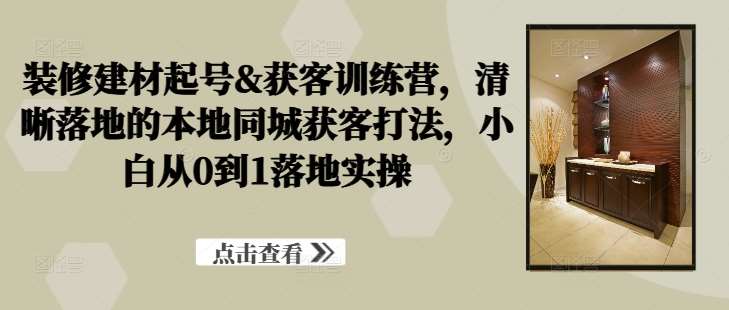 装修建材起号&获客训练营，​清晰落地的本地同城获客打法，小白从0到1落地实操-云深网创社
