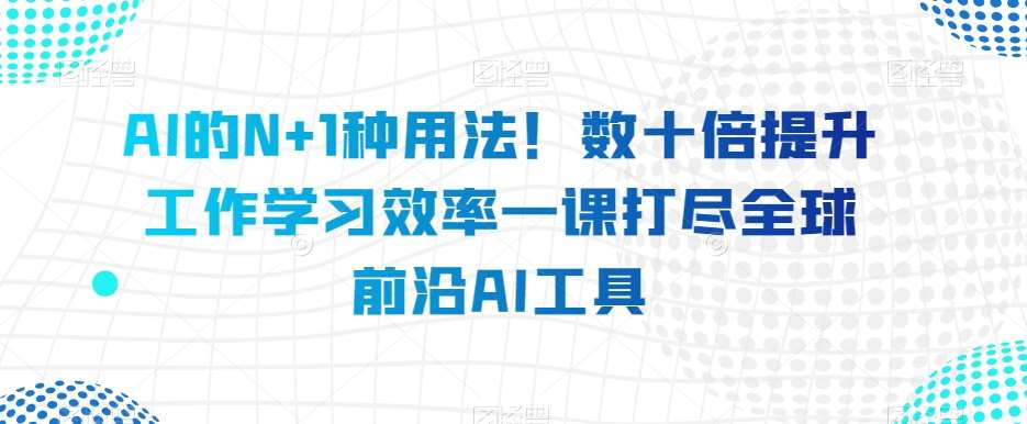 AI的N+1种用法！数十倍提升工作学习效率一课打尽全球前沿AI工具-云深网创社