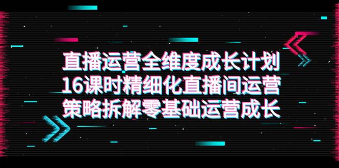（7582期）直播运营-全维度 成长计划，16课时精细化直播间运营策略拆解零基础运营成长-云深网创社