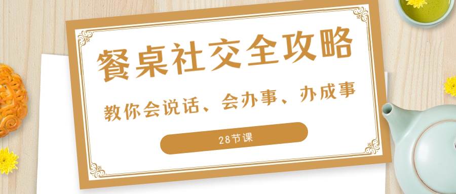 （8352期）27项·餐桌社交 全攻略：教你会说话、会办事、办成事（28节课）-云深网创社