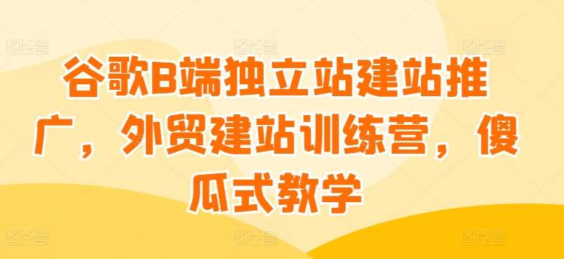 谷歌B端独立站建站推广，外贸建站训练营，傻瓜式教学-云深网创社
