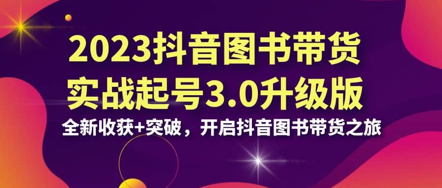 2023抖音 图书带货实战起号3.0升级版：全新收获+突破，开启抖音图书带货之旅-云深网创社