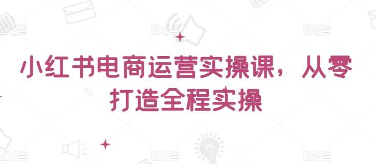 小红书电商运营实操课，​从零打造全程实操-云深网创社