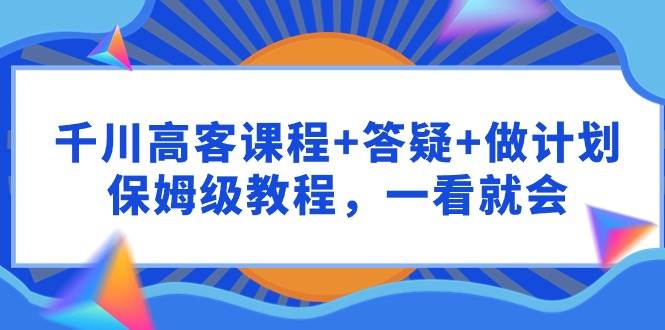 （9664期）千川 高客课程+答疑+做计划，保姆级教程，一看就会-云深网创社