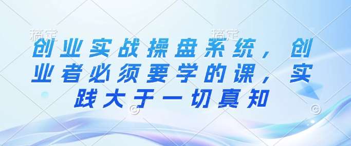 创业实战操盘系统，创业者必须要学的课，实践大于一切真知-云深网创社
