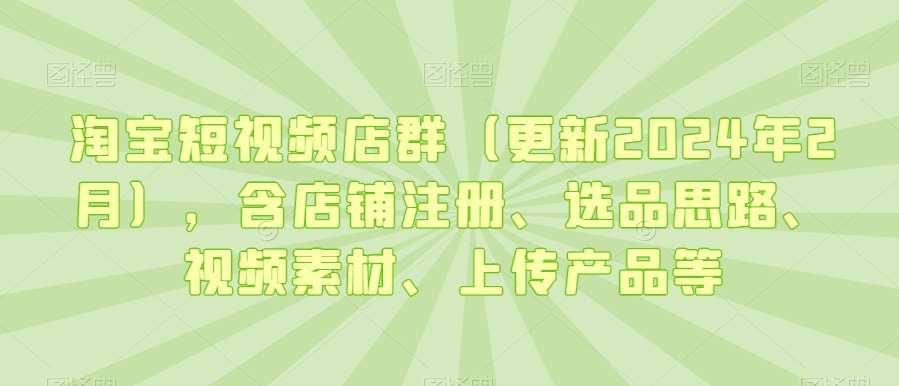 淘宝短视频店群（更新2024年2月），含店铺注册、选品思路、视频素材、上传产品等-云深网创社