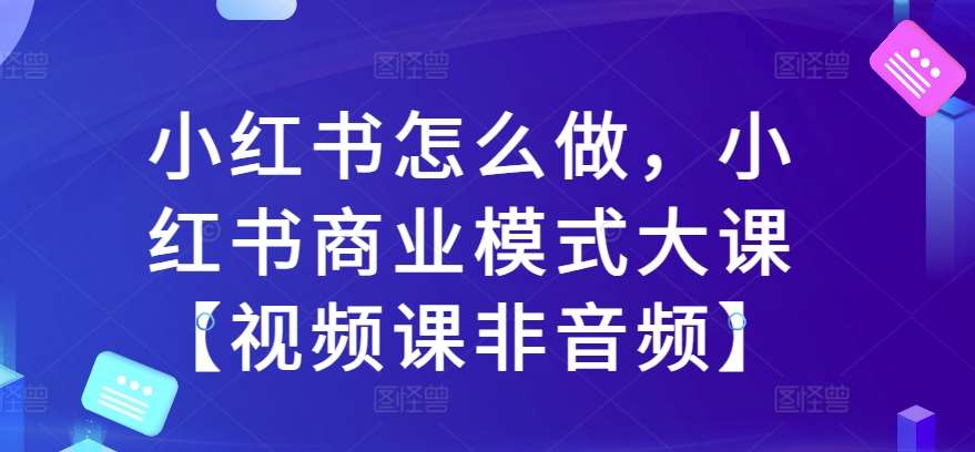 小红书怎么做，小红书商业模式大课【视频课非音频】-云深网创社