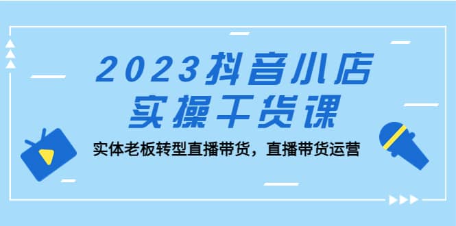 2023抖音小店实操干货课：实体老板转型直播带货，直播带货运营-云深网创社