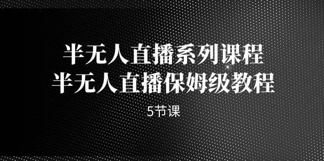 半无人直播系列课程，半无人直播保姆级教程（5节课）-云深网创社