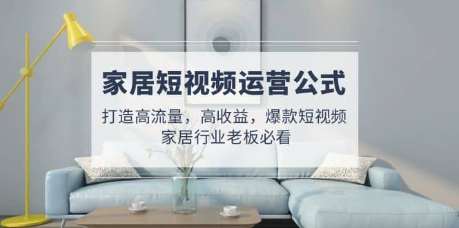 家居短视频运营公式：打造高流量，高收益，爆款短视频 家居行业老板必看-云深网创社