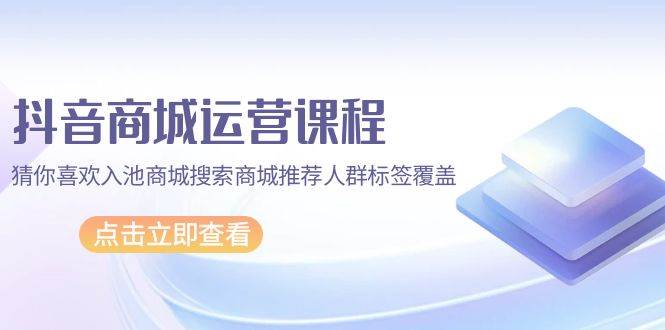 （9771期）抖音商城 运营课程，猜你喜欢入池商城搜索商城推荐人群标签覆盖（67节课）-云深网创社