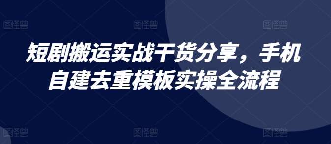 短剧搬运实战干货分享，手机自建去重模板实操全流程-云深网创社