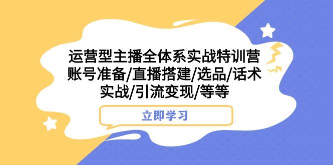 运营型主播全体系实战特训营 账号准备/直播搭建/选品/话术实战/引流变现/等-云深网创社