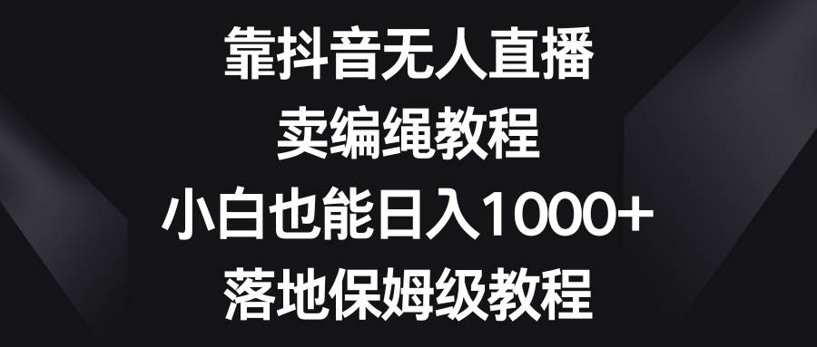 （8423期）靠抖音无人直播，卖编绳教程，小白也能日入1000+，落地保姆级教程-云深网创社
