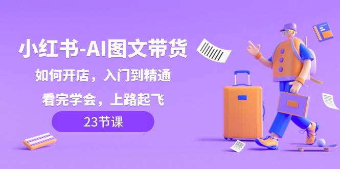（8345期）小红书-AI图文带货，如何开店，入门到精通，看完学会，上路起飞！-云深网创社