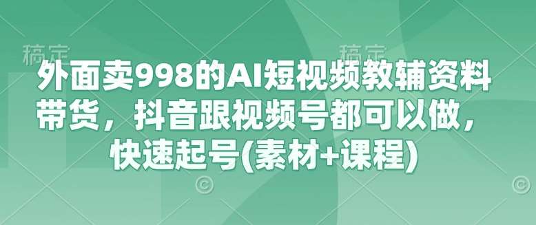 外面卖998的AI短视频教辅资料带货，抖音跟视频号都可以做，快速起号(素材+课程)-云深网创社