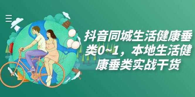 （7615期）抖音同城生活健康垂类0~1，本地生活健康垂类实战干货（17节课）-云深网创社