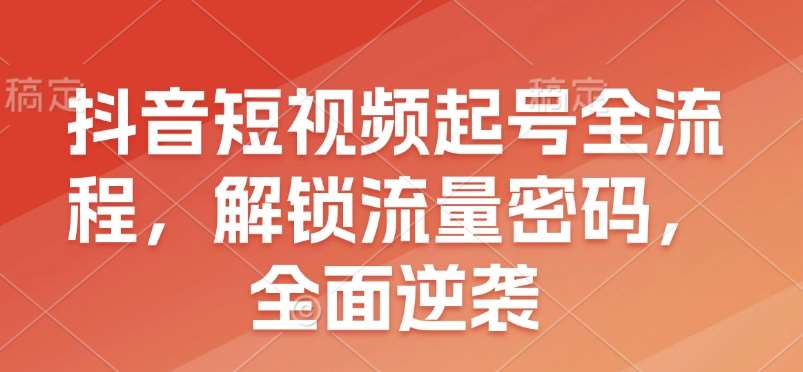 抖音短视频起号全流程，解锁流量密码，全面逆袭-云深网创社