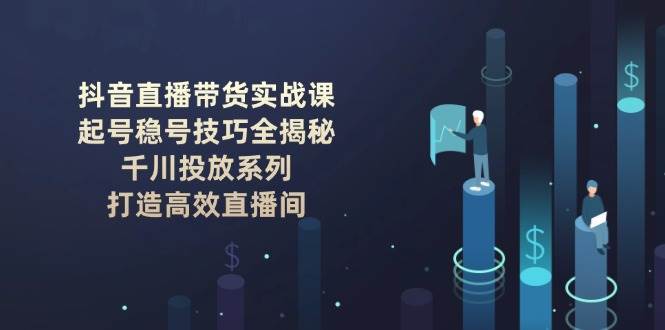 抖音直播带货实战课：起号稳号技巧全揭秘, 千川投放系列, 打造高效直播间-云深网创社