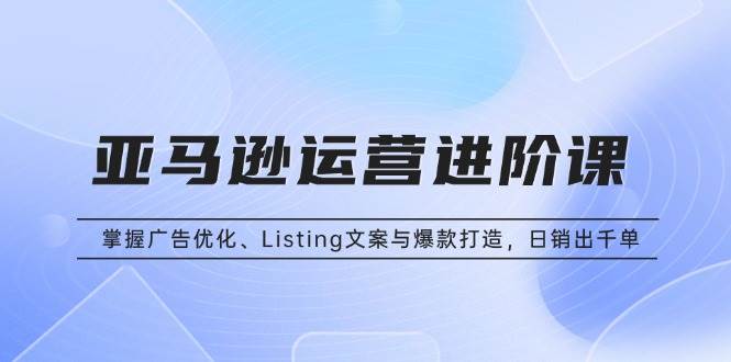 （13517期）亚马逊运营进阶课：掌握广告优化、Listing文案与爆款打造，日销出千单-云深网创社