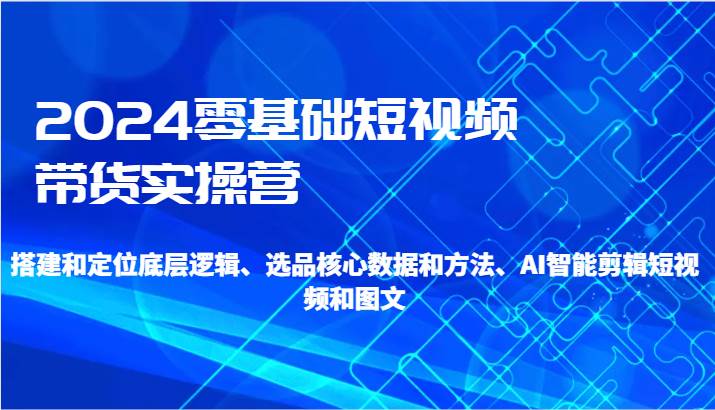 2024零基础短视频带货实操营-搭建和定位底层逻辑、选品核心数据和方法、AI智能剪辑-云深网创社