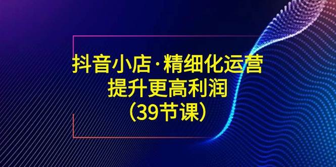 （8850期）抖音小店·精细化运营：提升·更高利润（39节课）-云深网创社