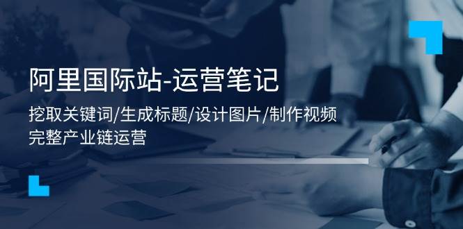 （11508期）阿里国际站-运营笔记：挖取关键词/生成标题/设计图片/制作视频/56节课-云深网创社