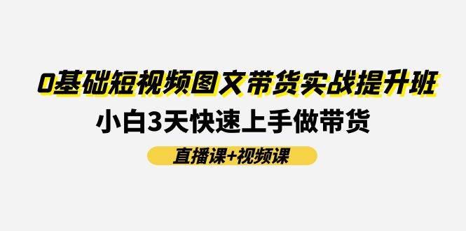 （11641期）0基础短视频图文带货实战提升班(直播课+视频课)：小白3天快速上手做带货-云深网创社
