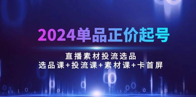 （10297期）2024单品正价起号，直播素材投流选品：选品课+投流课+素材课+卡首屏/100节-云深网创社