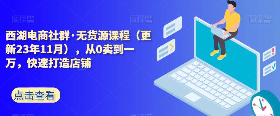 西湖电商社群·无货源课程（更新23年11月），从0卖到一万，快速打造店铺-云深网创社