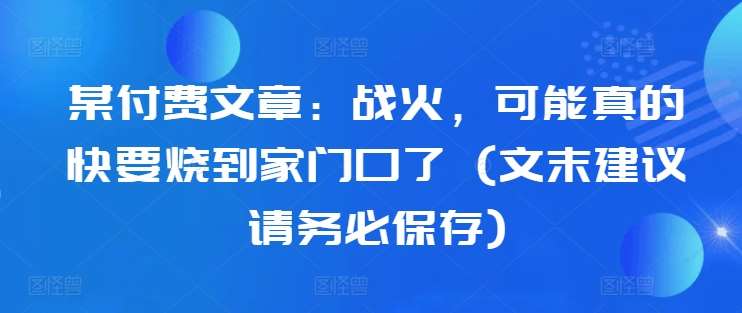 某付费文章：战火，可能真的快要烧到家门口了 (文末建议请务必保存)-云深网创社