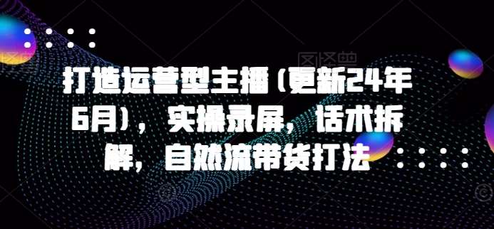 打造运营型主播(更新24年6月)，实操录屏，话术拆解，自然流带货打法-云深网创社