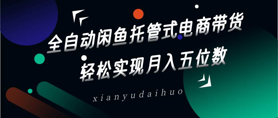 全自动闲鱼托管式电商带货，一部手机和一个闲鱼号就可以开干，轻松实现月入五位数-云深网创社