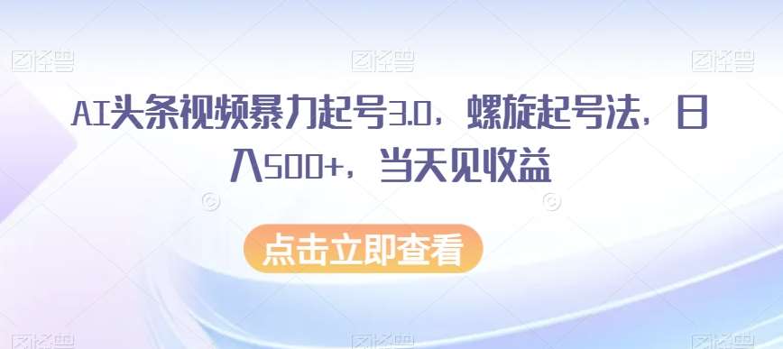 AI头条视频暴力起号3.0，螺旋起号法，日入500+，当天见收益【揭秘】-云深网创社