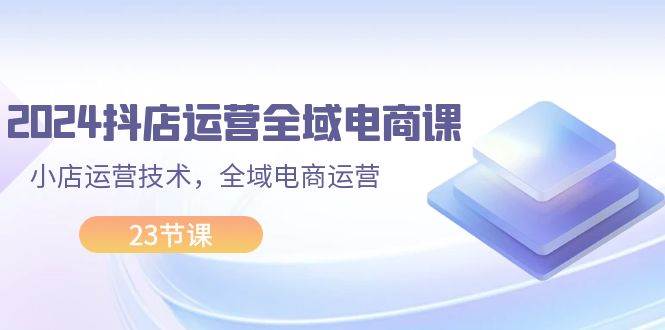 （11898期）2024抖店运营-全域电商课，小店运营技术，全域电商运营（23节课）-云深网创社