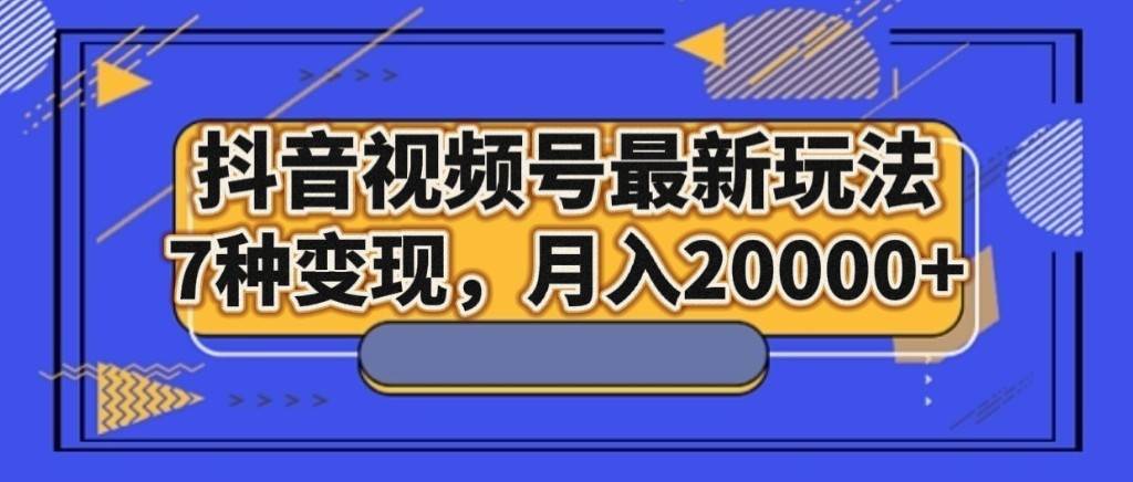 抖音视频号最新玩法，7种变现，月入20000+-云深网创社