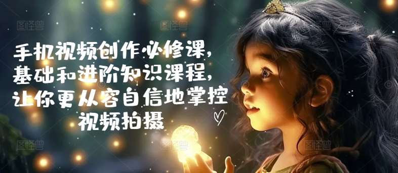 手机视频创作必修课，基础和进阶知识课程，让你更从容自信地掌控视频拍摄-云深网创社