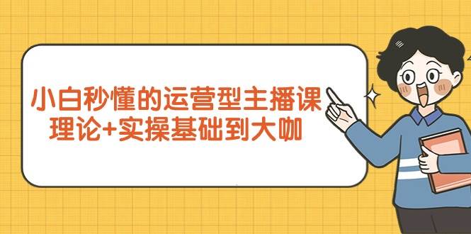 （9473期）小白秒懂的运营型主播课，理论+实操基础到大咖（7节视频课）-云深网创社