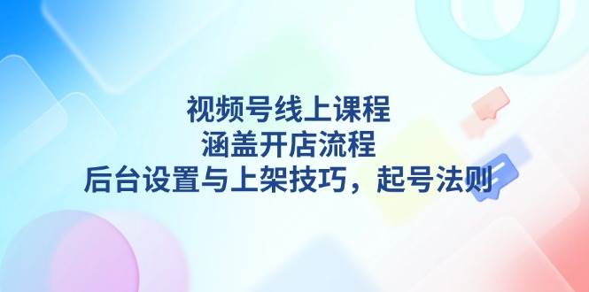 （13881期）视频号线上课程详解，涵盖开店流程，后台设置与上架技巧，起号法则-云深网创社