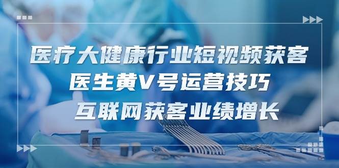 （10564期）医疗 大健康行业短视频获客：医生黄V号运营技巧  互联网获客业绩增长-15节-云深网创社