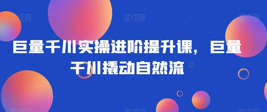 巨量千川实操进阶提升课，巨量干川撬动自然流-云深网创社