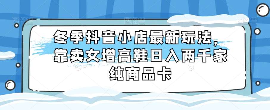 冬季抖音小店最新玩法，靠卖女增高鞋日入两千家纯商品卡【揭秘】-云深网创社