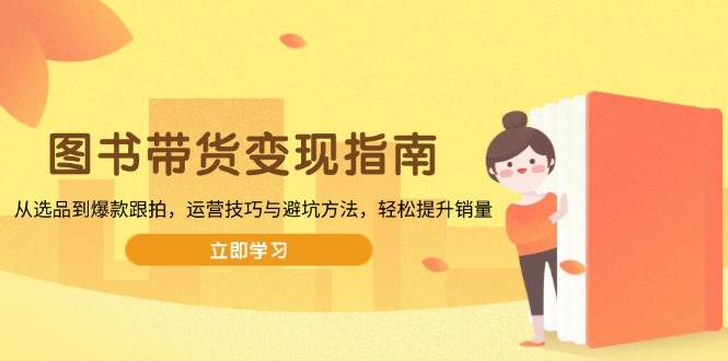 （13985期）图书带货变现指南，从选品到爆款跟拍，运营技巧与避坑方法，轻松提升销量-云深网创社